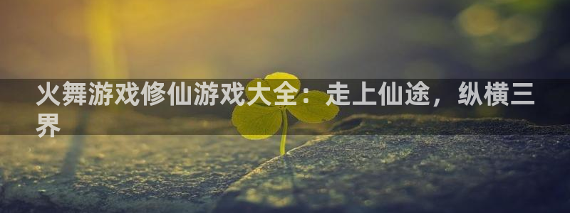 新城平台总代：火舞游戏修仙游戏大全：走上仙途，纵横三
界
