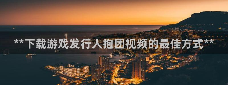 新城平台官网：**下载游戏发行人抱团视频的最佳方式**